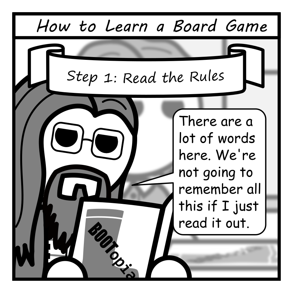 A 4 panel comic featuring a bunch of friends around a table learning to play a board game.
Panel 1.
Close up on a man with long hair, glasses, and a beard (Programmer) reading a rule book titled "BOOTopia". The frame is titled "How to learn a Board Game" and the text "Step 1: Read the Rules" is in a swoopy ribbon label.
Programmer: There are a lot of words here. We're not going to remember all of this if I just read it out.
Panel 2.
Labeled "Step 2: The First Game".
Pull back to the whole table. Two of the players, a woman with wavy hair (Jane) and a man with messy hair (Jim) are on their phones. A woman with a ponytail (Hannah) is leaning in pensively. Programmer is putting the rule book down.
Programmer: That should be enough to get started. This will probably make more sense a few turns in.
Panel 3.
Labeled "Step 3: Mastery".
Jane is leaning intensely saying: Hannah's about to pull of a Wellington Gambit.
Jim looks surprised in the background.
Hannah, joyous: And there's nothing you can do to stop me! Hahahaha!
Panel 4.
Labeled "Step 4: Rereading the Rules".
Cut to a water cooler at an office. Programmer and Hannah are chatting.
Programmer: Turns out we've been playing BOOTopia subtly wrong for years.
Hannah: So... the Wellington Gambit?
Programmer: Not as powerful as we thought. Moisture resets between phases.